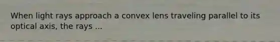 When light rays approach a convex lens traveling parallel to its optical axis, the rays ...