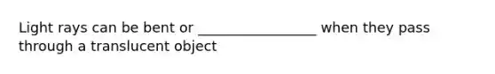 Light rays can be bent or _________________ when they pass through a translucent object