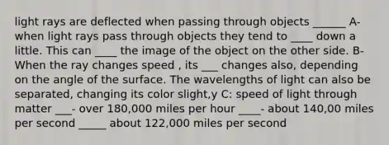 light rays are deflected when passing through objects ______ A- when light rays pass through objects they tend to ____ down a little. This can ____ the image of the object on the other side. B- When the ray changes speed , its ___ changes also, depending on the angle of the surface. The wavelengths of light can also be separated, changing its color slight,y C: speed of light through matter ___- over 180,000 miles per hour ____- about 140,00 miles per second _____ about 122,000 miles per second