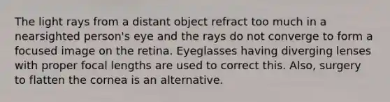 The light rays from a distant object refract too much in a nearsighted person's eye and the rays do not converge to form a focused image on the retina. Eyeglasses having diverging lenses with proper focal lengths are used to correct this. Also, surgery to flatten the cornea is an alternative.