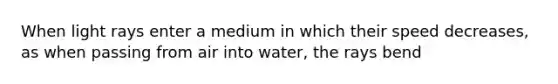 When light rays enter a medium in which their speed decreases, as when passing from air into water, the rays bend