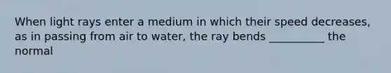 When light rays enter a medium in which their speed decreases, as in passing from air to water, the ray bends __________ the normal