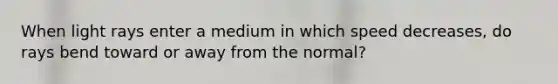 When light rays enter a medium in which speed decreases, do rays bend toward or away from the normal?