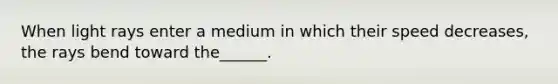 When light rays enter a medium in which their speed decreases, the rays bend toward the______.