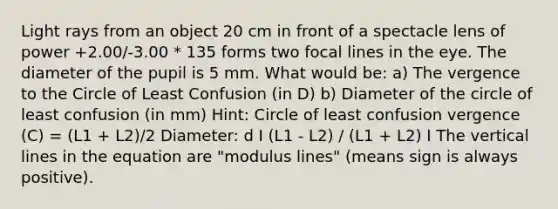 Light rays from an object 20 cm in front of a spectacle lens of power +2.00/-3.00 * 135 forms two focal lines in the eye. The diameter of the pupil is 5 mm. What would be: a) The vergence to the Circle of Least Confusion (in D) b) Diameter of the circle of least confusion (in mm) Hint: Circle of least confusion vergence (C) = (L1 + L2)/2 Diameter: d I (L1 - L2) / (L1 + L2) I The vertical lines in the equation are "modulus lines" (means sign is always positive).