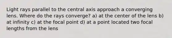 Light rays parallel to the central axis approach a converging lens. Where do the rays converge? a) at the center of the lens b) at infinity c) at the focal point d) at a point located two focal lengths from the lens