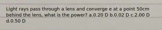 Light rays pass through a lens and converge e at a point 50cm behind the lens, what is the power? a.0.20 D b.0.02 D c.2.00 D d.0.50 D