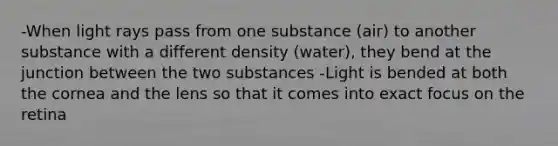 -When light rays pass from one substance (air) to another substance with a different density (water), they bend at the junction between the two substances -Light is bended at both the cornea and the lens so that it comes into exact focus on the retina