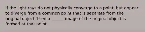 If the light rays do not physically converge to a point, but appear to diverge from a common point that is separate from the original object, then a ______ image of the original object is formed at that point