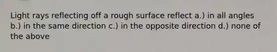 Light rays reflecting off a rough surface reflect a.) in all angles b.) in the same direction c.) in the opposite direction d.) none of the above