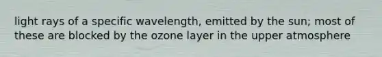 light rays of a specific wavelength, emitted by the sun; most of these are blocked by the ozone layer in the upper atmosphere