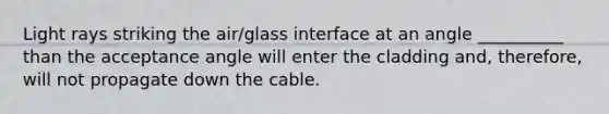 Light rays striking the air/glass interface at an angle __________ than the acceptance angle will enter the cladding and, therefore, will not propagate down the cable.