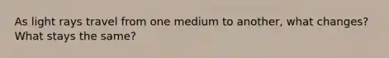 As light rays travel from one medium to another, what changes? What stays the same?