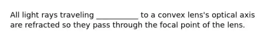 All light rays traveling ___________ to a convex lens's optical axis are refracted so they pass through the focal point of the lens.