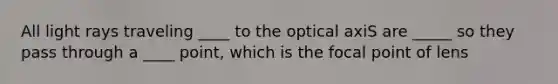 All light rays traveling ____ to the optical axiS are _____ so they pass through a ____ point, which is the focal point of lens