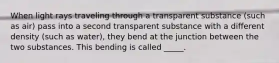 When light rays traveling through a transparent substance (such as air) pass into a second transparent substance with a different density (such as water), they bend at the junction between the two substances. This bending is called _____.