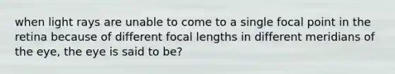 when light rays are unable to come to a single focal point in the retina because of different focal lengths in different meridians of the eye, the eye is said to be?