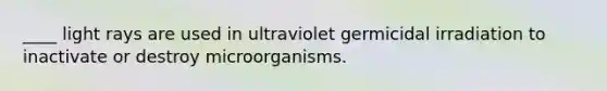 ____ light rays are used in ultraviolet germicidal irradiation to inactivate or destroy microorganisms.