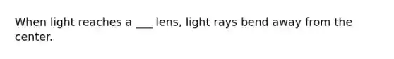 When light reaches a ___ lens, light rays bend away from the center.