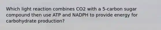 Which light reaction combines CO2 with a 5-carbon sugar compound then use ATP and NADPH to provide energy for carbohydrate production?