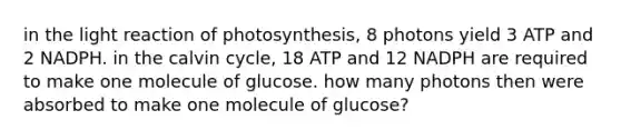 in the light reaction of photosynthesis, 8 photons yield 3 ATP and 2 NADPH. in the calvin cycle, 18 ATP and 12 NADPH are required to make one molecule of glucose. how many photons then were absorbed to make one molecule of glucose?