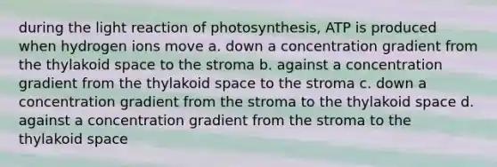 during the light reaction of photosynthesis, ATP is produced when hydrogen ions move a. down a concentration gradient from the thylakoid space to the stroma b. against a concentration gradient from the thylakoid space to the stroma c. down a concentration gradient from the stroma to the thylakoid space d. against a concentration gradient from the stroma to the thylakoid space