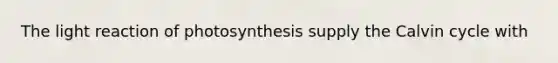 The light reaction of photosynthesis supply the Calvin cycle with