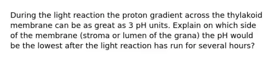 During the light reaction the proton gradient across the thylakoid membrane can be as great as 3 pH units. Explain on which side of the membrane (stroma or lumen of the grana) the pH would be the lowest after the light reaction has run for several hours?