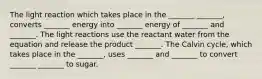 The light reaction which takes place in the _______ _______, converts _______ energy into _______ energy of _______ and _______. The light reactions use the reactant water from the equation and release the product _______. The Calvin cycle, which takes place in the _______, uses _______ and _______ to convert _______ _______ to sugar.