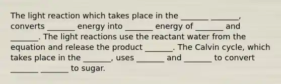 The light reaction which takes place in the _______ _______, converts _______ energy into _______ energy of _______ and _______. The <a href='https://www.questionai.com/knowledge/kSUoWrrvoC-light-reactions' class='anchor-knowledge'>light reactions</a> use the reactant water from the equation and release the product _______. The Calvin cycle, which takes place in the _______, uses _______ and _______ to convert _______ _______ to sugar.