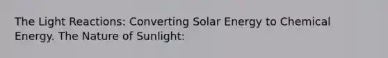 The Light Reactions: Converting Solar Energy to Chemical Energy. The Nature of Sunlight: