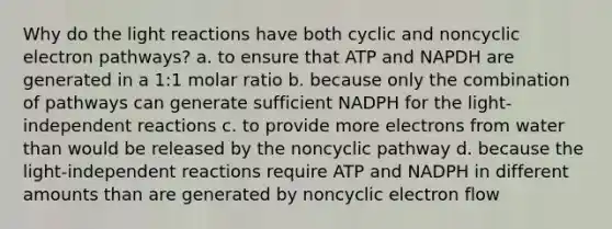 Why do the light reactions have both cyclic and noncyclic electron pathways? a. to ensure that ATP and NAPDH are generated in a 1:1 molar ratio b. because only the combination of pathways can generate sufficient NADPH for the light-independent reactions c. to provide more electrons from water than would be released by the noncyclic pathway d. because the light-independent reactions require ATP and NADPH in different amounts than are generated by noncyclic electron flow