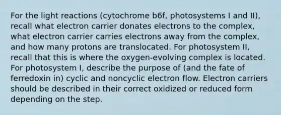 For the light reactions (cytochrome b6f, photosystems I and II), recall what electron carrier donates electrons to the complex, what electron carrier carries electrons away from the complex, and how many protons are translocated. For photosystem II, recall that this is where the oxygen-evolving complex is located. For photosystem I, describe the purpose of (and the fate of ferredoxin in) cyclic and noncyclic electron flow. Electron carriers should be described in their correct oxidized or reduced form depending on the step.