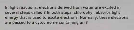 In light reactions, electrons derived from water are excited in several steps called ? In both steps, chlorophyll absorbs light energy that is used to excite electrons. Normally, these electrons are passed to a cytochrome containing an ?