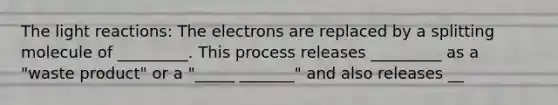 The <a href='https://www.questionai.com/knowledge/kSUoWrrvoC-light-reactions' class='anchor-knowledge'>light reactions</a>: The electrons are replaced by a splitting molecule of _________. This process releases _________ as a "waste product" or a "_____ _______" and also releases __