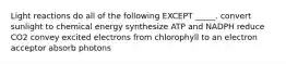 Light reactions do all of the following EXCEPT _____. convert sunlight to chemical energy synthesize ATP and NADPH reduce CO2 convey excited electrons from chlorophyll to an electron acceptor absorb photons