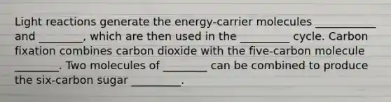 Light reactions generate the energy-carrier molecules ___________ and ________, which are then used in the _________ cycle. Carbon fixation combines carbon dioxide with the five-carbon molecule ________. Two molecules of ________ can be combined to produce the six-carbon sugar _________.