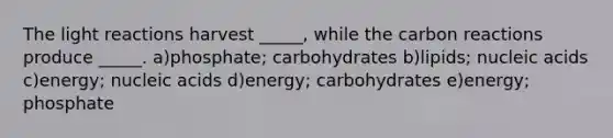 The <a href='https://www.questionai.com/knowledge/kSUoWrrvoC-light-reactions' class='anchor-knowledge'>light reactions</a> harvest _____, while the carbon reactions produce _____. a)phosphate; carbohydrates b)lipids; nucleic acids c)energy; nucleic acids d)energy; carbohydrates e)energy; phosphate