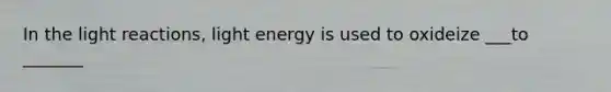 In the light reactions, light energy is used to oxideize ___to _______