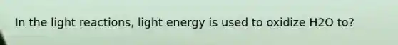 In the light reactions, light energy is used to oxidize H2O to?