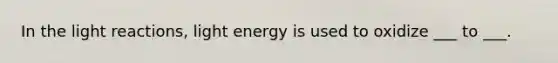 In the light reactions, light energy is used to oxidize ___ to ___.