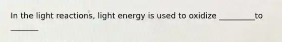 In the light reactions, light energy is used to oxidize _________to _______