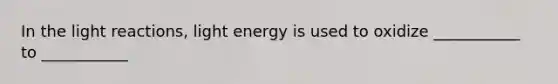 In the light reactions, light energy is used to oxidize ___________ to ___________