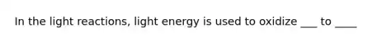 In the light reactions, light energy is used to oxidize ___ to ____