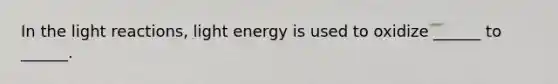 In the light reactions, light energy is used to oxidize ______ to ______.