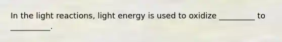 In the light reactions, light energy is used to oxidize _________ to __________.