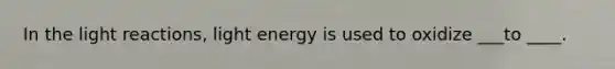 In the light reactions, light energy is used to oxidize ___to ____.