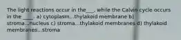 The light reactions occur in the___, while the Calvin cycle occurs in the ____. a) cytoplasm...thylakoid membrane b) stroma...nucleus c) stroma...thylakoid membranes d) thylakoid membranes...stroma