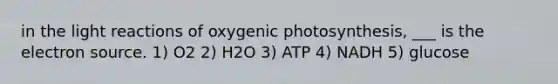 in the light reactions of oxygenic photosynthesis, ___ is the electron source. 1) O2 2) H2O 3) ATP 4) NADH 5) glucose