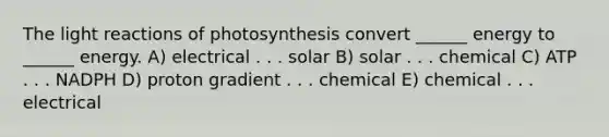 The light reactions of photosynthesis convert ______ energy to ______ energy. A) electrical . . . solar B) solar . . . chemical C) ATP . . . NADPH D) proton gradient . . . chemical E) chemical . . . electrical